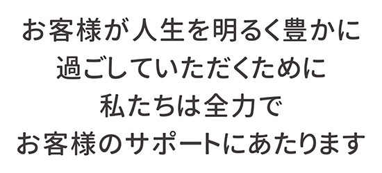 お客様が人生を明るく豊かに過ごしていただくために私たちは全力でお客様のサポートにあたります